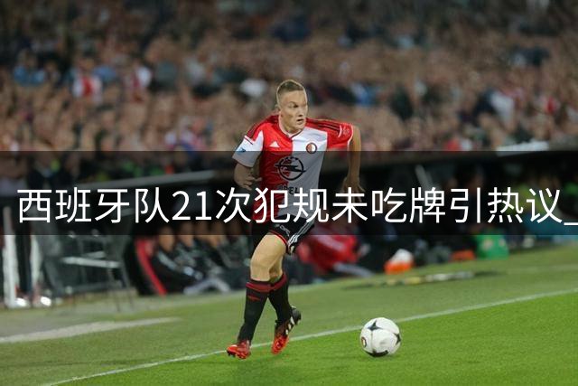 西班牙队21次犯规未吃牌引热议 世界杯决赛判罚争议持续发酵